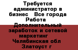 Требуется администратор в бизнес - Все города Работа » Дополнительный заработок и сетевой маркетинг   . Челябинская обл.,Златоуст г.